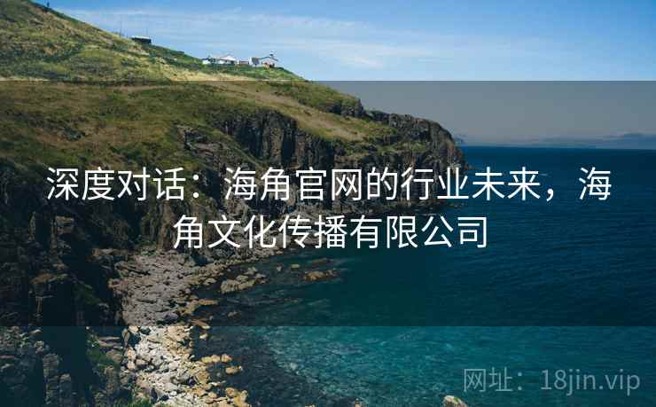 深度对话：海角官网的行业未来，海角文化传播有限公司