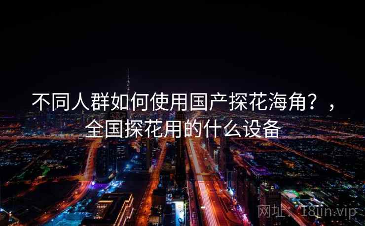 不同人群如何使用国产探花海角？，全国探花用的什么设备