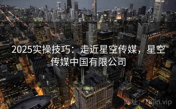 2025实操技巧：走近星空传媒，星空传媒中国有限公司