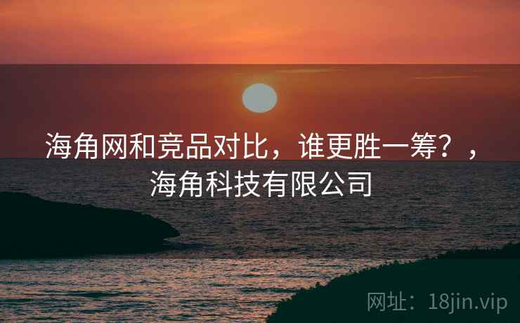 海角网和竞品对比，谁更胜一筹？，海角科技有限公司