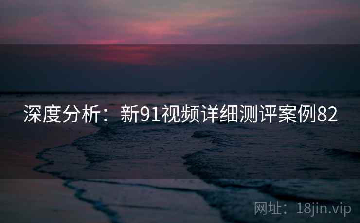 深度分析：新91视频详细测评案例82