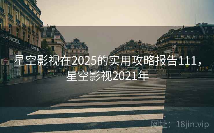 星空影视在2025的实用攻略报告111，星空影视2021年